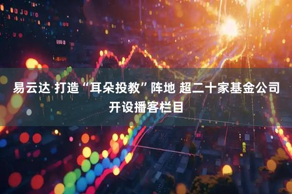 易云达 打造“耳朵投教”阵地 超二十家基金公司开设播客栏目