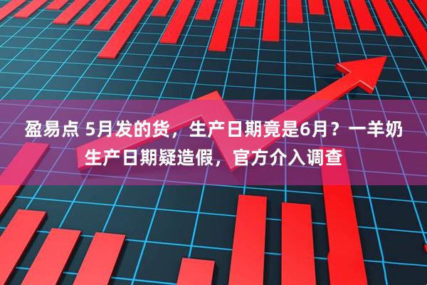 盈易点 5月发的货，生产日期竟是6月？一羊奶生产日期疑造假，官方介入调查