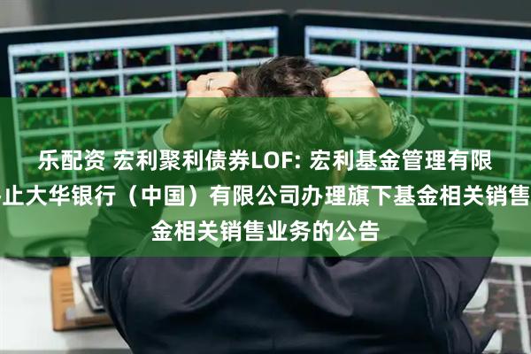 乐配资 宏利聚利债券LOF: 宏利基金管理有限公司关于终止大华银行（中国）有限公司办理旗下基金相关销售业务的公告