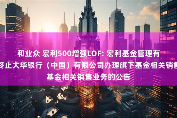 和业众 宏利500增强LOF: 宏利基金管理有限公司关于终止大华银行(中国)有限公司办理旗下基金相关销售业务的公告