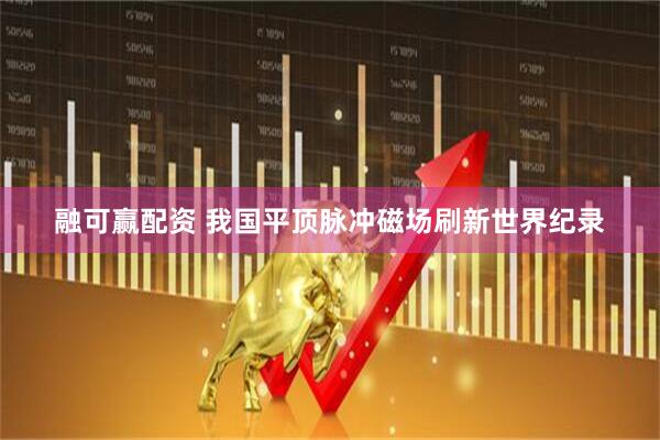 融可赢配资 我国平顶脉冲磁场刷新世界纪录