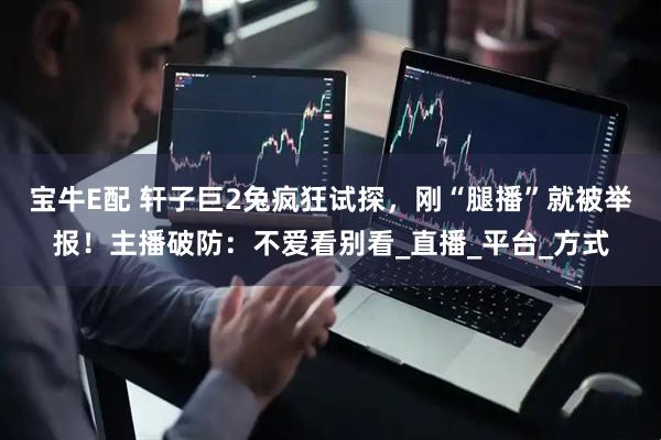 宝牛E配 轩子巨2兔疯狂试探，刚“腿播”就被举报！主播破防：不爱看别看_直播_平台_方式