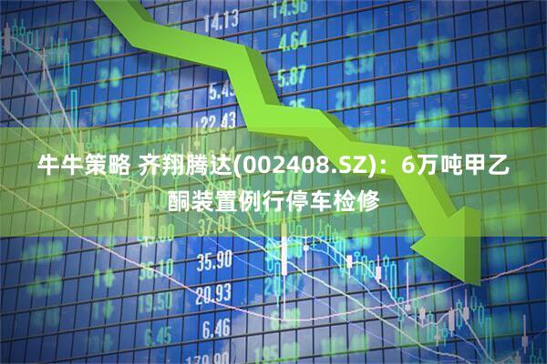 牛牛策略 齐翔腾达(002408.SZ)：6万吨甲乙酮装置例行停车检修