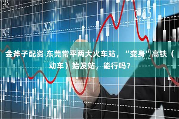金斧子配资 东莞常平两大火车站，“变身”高铁（动车）始发站，能行吗？