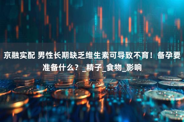 京融实配 男性长期缺乏维生素可导致不育！备孕要准备什么？_精子_食物_影响