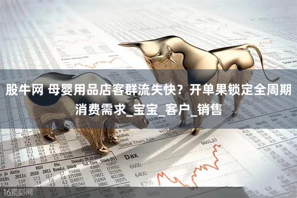 股牛网 母婴用品店客群流失快？开单果锁定全周期消费需求_宝宝_客户_销售
