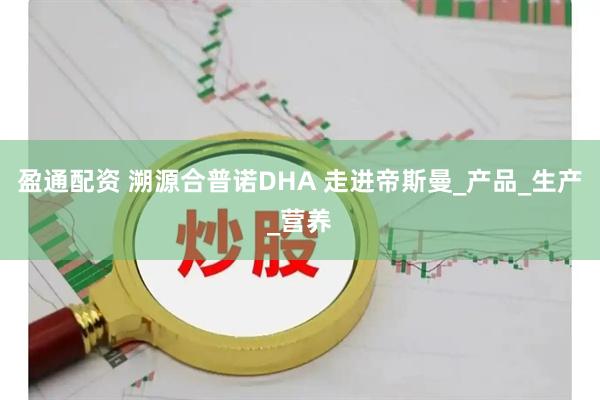 盈通配资 溯源合普诺DHA 走进帝斯曼_产品_生产_营养