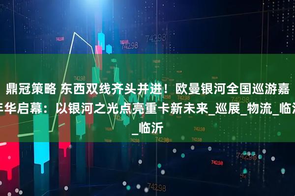 鼎冠策略 东西双线齐头并进！欧曼银河全国巡游嘉年华启幕：以银河之光点亮重卡新未来_巡展_物流_临沂