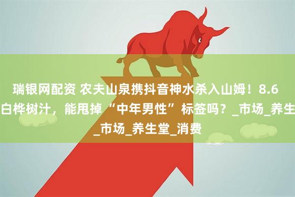 瑞银网配资 农夫山泉携抖音神水杀入山姆！8.6 元/瓶的白桦树汁，能甩掉 “中年男性” 标签吗？_市场_养生堂_消费