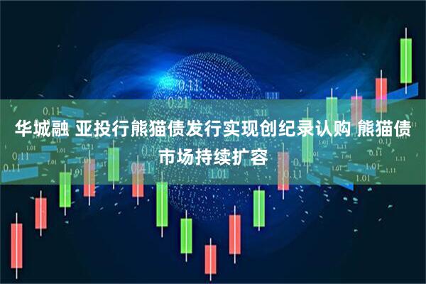 华城融 亚投行熊猫债发行实现创纪录认购 熊猫债市场持续扩容