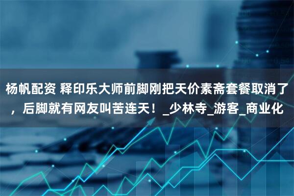 杨帆配资 释印乐大师前脚刚把天价素斋套餐取消了，后脚就有网友叫苦连天！_少林寺_游客_商业化