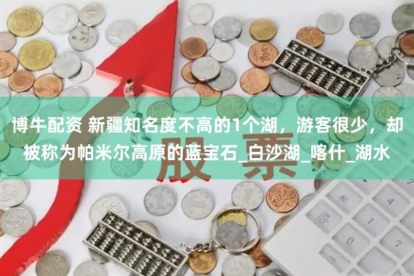 博牛配资 新疆知名度不高的1个湖，游客很少，却被称为帕米尔高原的蓝宝石_白沙湖_喀什_湖水