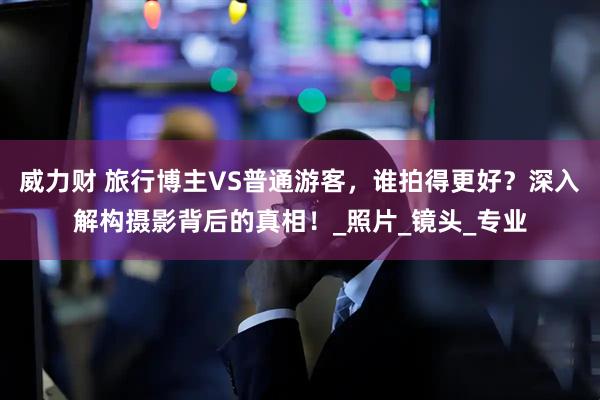 威力财 旅行博主VS普通游客，谁拍得更好？深入解构摄影背后的真相！_照片_镜头_专业