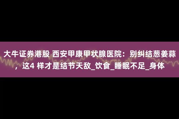 大牛证券港股 西安甲康甲状腺医院：别纠结葱姜蒜，这4 样才是结节天敌_饮食_睡眠不足_身体