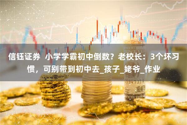 信钰证券  小学学霸初中倒数？老校长：3个坏习惯，可别带到初中去_孩子_姥爷_作业