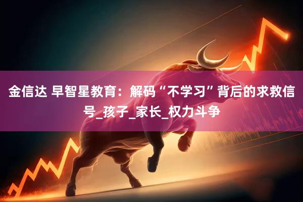 金信达 早智星教育：解码“不学习”背后的求救信号_孩子_家长_权力斗争