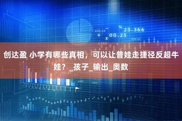 创达盈 小学有哪些真相，可以让普娃走捷径反超牛娃？_孩子_输出_奥数