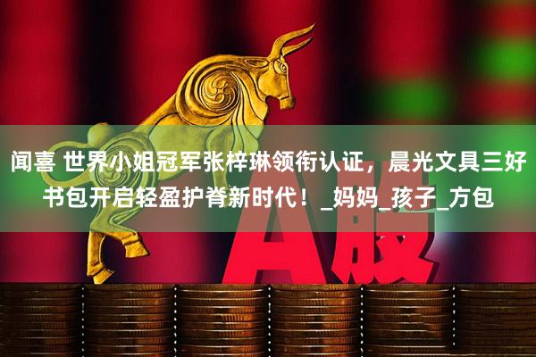 闻喜 世界小姐冠军张梓琳领衔认证，晨光文具三好书包开启轻盈护脊新时代！_妈妈_孩子_方包