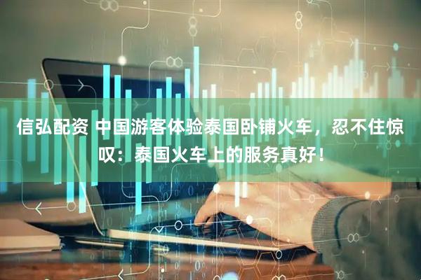 信弘配资 中国游客体验泰国卧铺火车，忍不住惊叹：泰国火车上的服务真好！