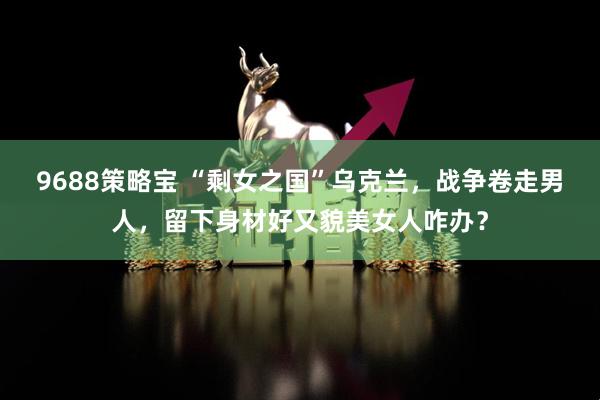 9688策略宝 “剩女之国”乌克兰，战争卷走男人，留下身材好又貌美女人咋办？