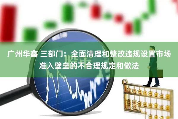 广州华鑫 三部门：全面清理和整改违规设置市场准入壁垒的不合理规定和做法
