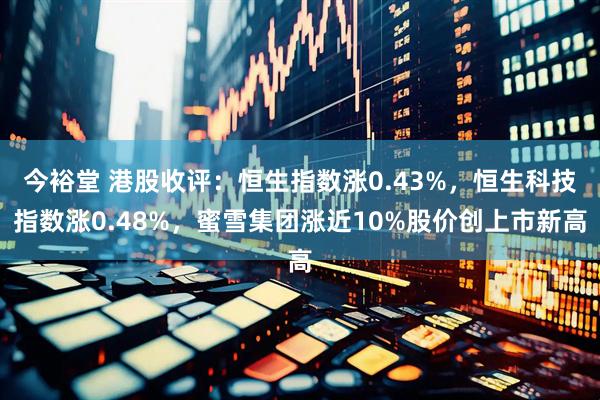 今裕堂 港股收评：恒生指数涨0.43%，恒生科技指数涨0.48%，蜜雪集团涨近10%股价创上市新高