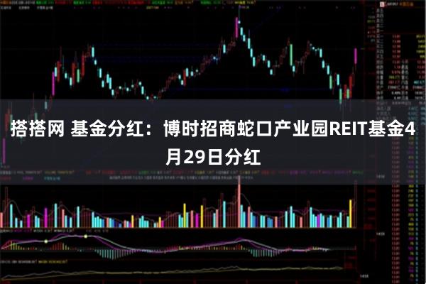 搭搭网 基金分红：博时招商蛇口产业园REIT基金4月29日分红