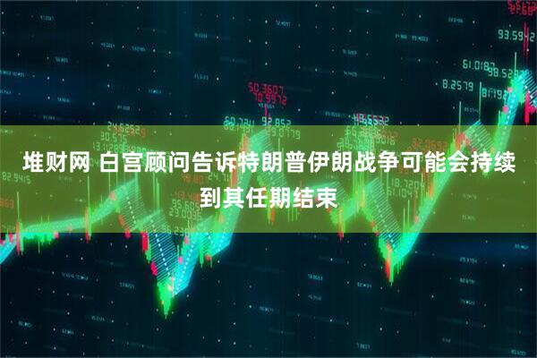 堆财网 白宫顾问告诉特朗普伊朗战争可能会持续到其任期结束