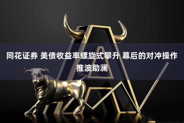 同花证券 美债收益率螺旋式攀升 幕后的对冲操作推波助澜